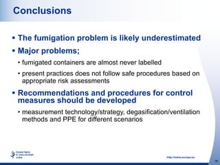 http://osha.europa.eu
19
Conclusions
 The fumigation problem is likely underestimated
 Major problems;
• fumigated containers are almost never labelled
• present practices does not follow safe procedures based on
appropriate risk assessments
 Recommendations and procedures for control
measures should be developed
• measurement technology/strategy, degasification/ventilation
methods and PPE for different scenarios
 
