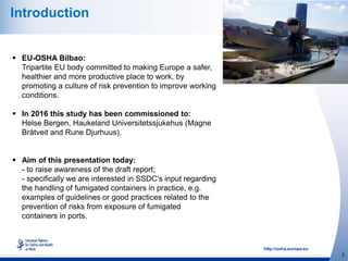 http://osha.europa.eu
2
Introduction
 EU-OSHA Bilbao:
Tripartite EU body committed to making Europe a safer,
healthier and more productive place to work, by
promoting a culture of risk prevention to improve working
conditions.
 In 2016 this study has been commissioned to:
Helse Bergen, Haukeland Universitetssjukehus (Magne
Bråtveit and Rune Djurhuus).
 Aim of this presentation today:
- to raise awareness of the draft report;
- specifically we are interested in SSDC’s input regarding
the handling of fumigated containers in practice, e.g.
examples of guidelines or good practices related to the
prevention of risks from exposure of fumigated
containers in ports.
 