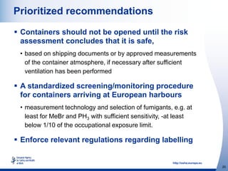 http://osha.europa.eu
20
Prioritized recommendations
 Containers should not be opened until the risk
assessment concludes that it is safe,
• based on shipping documents or by approved measurements
of the container atmosphere, if necessary after sufficient
ventilation has been performed
 A standardized screening/monitoring procedure
for containers arriving at European harbours
• measurement technology and selection of fumigants, e.g. at
least for MeBr and PH3 with sufficient sensitivity, -at least
below 1/10 of the occupational exposure limit.
 Enforce relevant regulations regarding labelling
 
