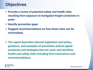 http://osha.europa.eu
5
Objectives
 Provide a review of potential safety and health risks
resulting from exposure to fumigated freight containers in
ports
 Identify prevention gaps
 Suggest recommendations on how these risks can be
minimalized.
 The report describes relevant legislation and policy,
guidance, and examples of preventive actions (good
practices) and strategies that are used, and identifies
health and safety risks including final conclusions and
recommendations.
 