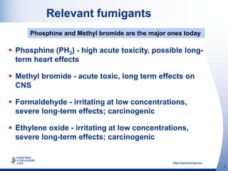 http://osha.europa.eu
7
Relevant fumigants
 Phosphine (PH3) - high acute toxicity, possible long-
term heart effects
 Methyl bromide - acute toxic, long term effects on
CNS
 Formaldehyde - irritating at low concentrations,
severe long-term effects; carcinogenic
 Ethylene oxide - irritating at low concentrations,
severe long-term effects; carcinogenic
Phosphine and Methyl bromide are the major ones today
 