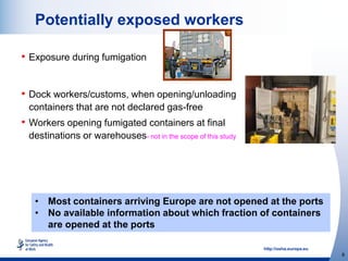http://osha.europa.eu
8
Potentially exposed workers
• Exposure during fumigation
• Dock workers/customs, when opening/unloading
containers that are not declared gas-free
• Workers opening fumigated containers at final
destinations or warehouses- not in the scope of this study
• Most containers arriving Europe are not opened at the ports
• No available information about which fraction of containers
are opened at the ports
 