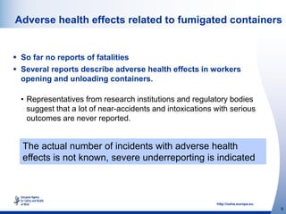 http://osha.europa.eu
9
Adverse health effects related to fumigated containers
 So far no reports of fatalities
 Several reports describe adverse health effects in workers
opening and unloading containers.
• Representatives from research institutions and regulatory bodies
suggest that a lot of near-accidents and intoxications with serious
outcomes are never reported.
The actual number of incidents with adverse health
effects is not known, severe underreporting is indicated
 