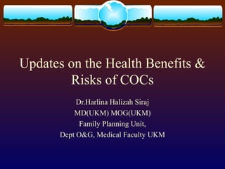 Updates on the Health Benefits &
Risks of COCs
Dr.Harlina Halizah Siraj
MD(UKM) MOG(UKM)
Family Planning Unit,
Dept O&G, Medical Faculty UKM

 