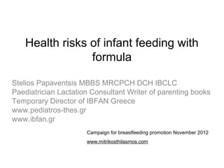 Health risks of infant feeding with
                 formula

Stelios Papaventsis MBBS MRCPCH DCH IBCLC
Paediatrician Lactation Consultant Writer of parenting books
Temporary Director of IBFAN Greece
www.pediatros-thes.gr
www.ibfan.gr
                      Campaign for breastfeeding promotion November 2012
                      www.mitrikosthilasmos.com
 
