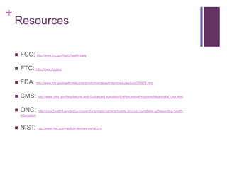 +
Resources
 FCC: http://www.fcc.gov/topic/health-care
 FTC: http://www.ftc.gov/
 FDA: http://www.fda.gov/medicaldevices/productsandmedicalprocedures/ucm255978.htm
 CMS: http://www.cms.gov/Regulations-and-Guidance/Legislation/EHRIncentivePrograms/Meaningful_Use.html
 ONC: http://www.healthit.gov/policy-researchers-implementers/mobile-devices-roundtable-safeguarding-health-
information
 NIST: http://www.nist.gov/medical-devices-portal.cfm
 