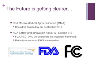 +
The Future is getting clearer…
 FDA Mobile Medical Apps Guidance (MMA)
 Should be finalized by out September 2013.
 FDA Safety and Innovation Act 2012, Section 618
 FDA, FCC, ONC will coordinate on regulatory framework.
 Recently announced FACA membership
 