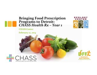 Bringing	
  Food	
  Prescription	
  
Programs	
  to	
  Detroit:	
  	
  
CHASS	
  Health	
  Rx	
  –	
  Year	
  1	
  	
  
CHASS	
  Center	
  
February	
  12,	
  2014	
  

 