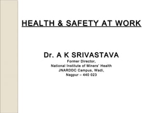 HEALTH & SAFETY AT WORKHEALTH & SAFETY AT WORK
Dr. A K SRIVASTAVADr. A K SRIVASTAVA
Former Director,
National Institute of Miners’ Health
JNARDDC Campus, Wadi,
Nagpur – 440 023
 