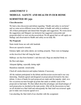 ASSIGNMENT 2
MODULE: SAFETY AND HEALTH IN OUR HOME
SUBMITTED BY jojo
Class discussion
We had a class discussion and debate regarding “Health and safety in our home”
and we came across different issues that relates to health and safety in residence.
All of them participated and shared their thoughts and suggestions. We wrote down
the suggestions and Margaret our instructor has suggested some points and
proposals which we were not discussed about. We all agreed that we will apply our
findings and observation in Health and safety on our daily life.
My Proposals
Stairs inside home are safe with handrails
Doors are opened to inwards.
Entrance lights and safety alarms are working properly. There were no hangings
on the doorlevel that will bang the head.
Hallways are free from furniture’s and shoe rack. Rugs are attached firmly to
the floor and edges.
Adequate lighting especially during night
Hazardous materials stored safely
Check all smoke detectors and replace batteries if necessary.
All the students participated in the debate and discussion session and it was very
interesting. Students agreed and disagreed on proposals put forward in the class
debate. A show of hands for each proposalwas made and the majority ruled, on a
few occasions our tutor brought up points that made us rethink some of the
proposals we had made. We then talked about the advantages and disadvantages of
each proposalas we decided on the main points. After all the discussions we had,
we all decided on a final draft and subsequently the final draft was reviewed again
just to make sure everyone agreed on it.
I am attaching the final draft of our checklist with this assignment
 
