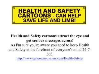 Health and Safety cartoons attract the eye and
           get serious messages across!
 As I'm sure you're aware you need to keep Health
and Safety at the forefront of everyone's mind 24-7-
                         365.
    http://www.cartoonmotivators.com/Health-Safety/
 