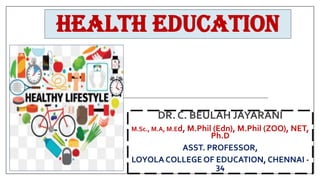HEALTH EDUCATION
DR. C. BEULAH JAYARANI
M.Sc., M.A, M.Ed, M.Phil (Edn), M.Phil (ZOO), NET,
Ph.D
ASST. PROFESSOR,
LOYOLA COLLEGE OF EDUCATION, CHENNAI -
34
 