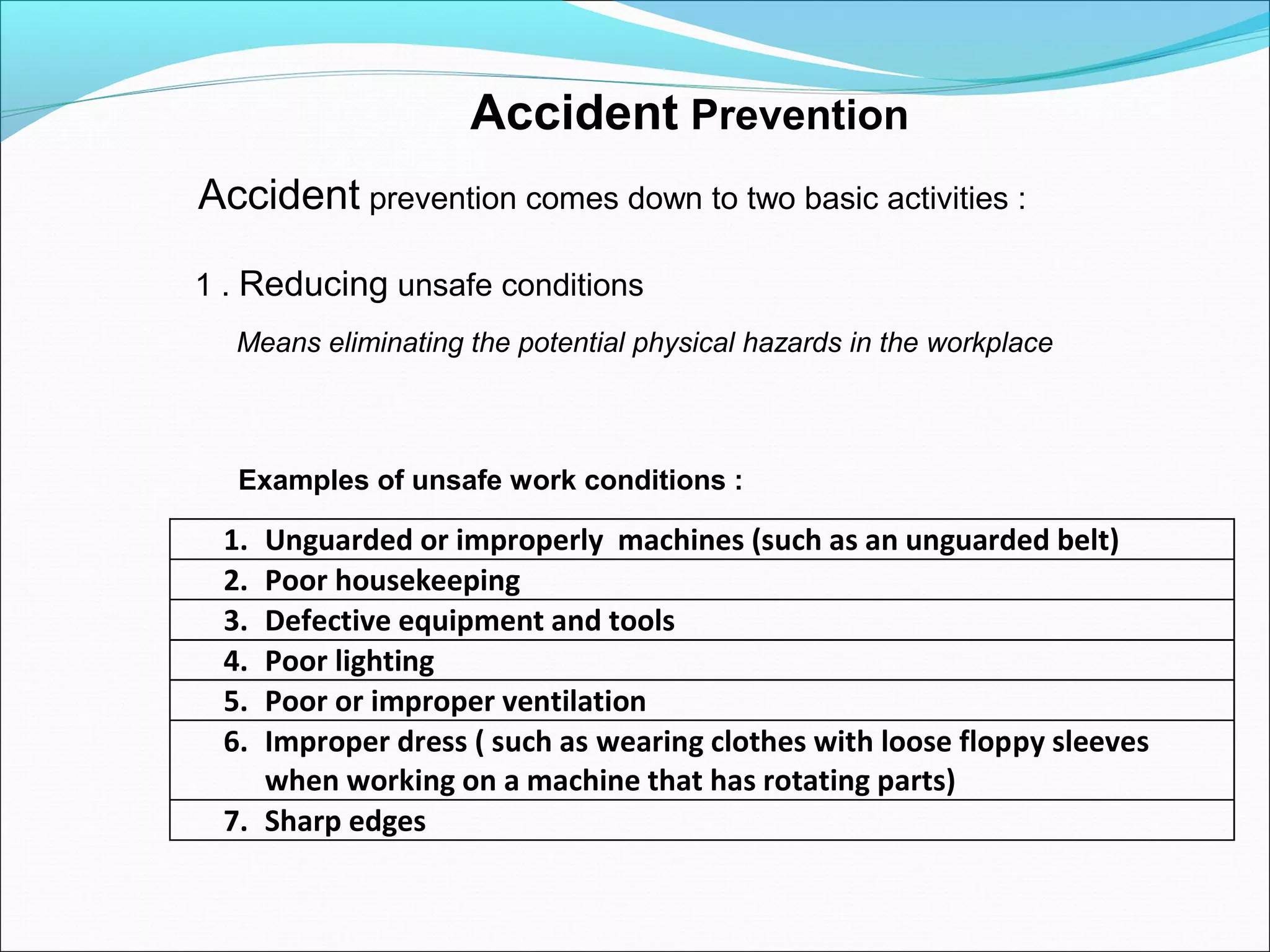 Accident Prevention
Accident prevention comes down to two basic activities :
1 . Reducing unsafe conditions
Means eliminating the potential physical hazards in the workplace

Examples of unsafe work conditions :

1.
2.
3.
4.
5.
6.

Unguarded or improperly machines (such as an unguarded belt)
Poor housekeeping
Defective equipment and tools
Poor lighting
Poor or improper ventilation
Improper dress ( such as wearing clothes with loose floppy sleeves
when working on a machine that has rotating parts)
7. Sharp edges

 