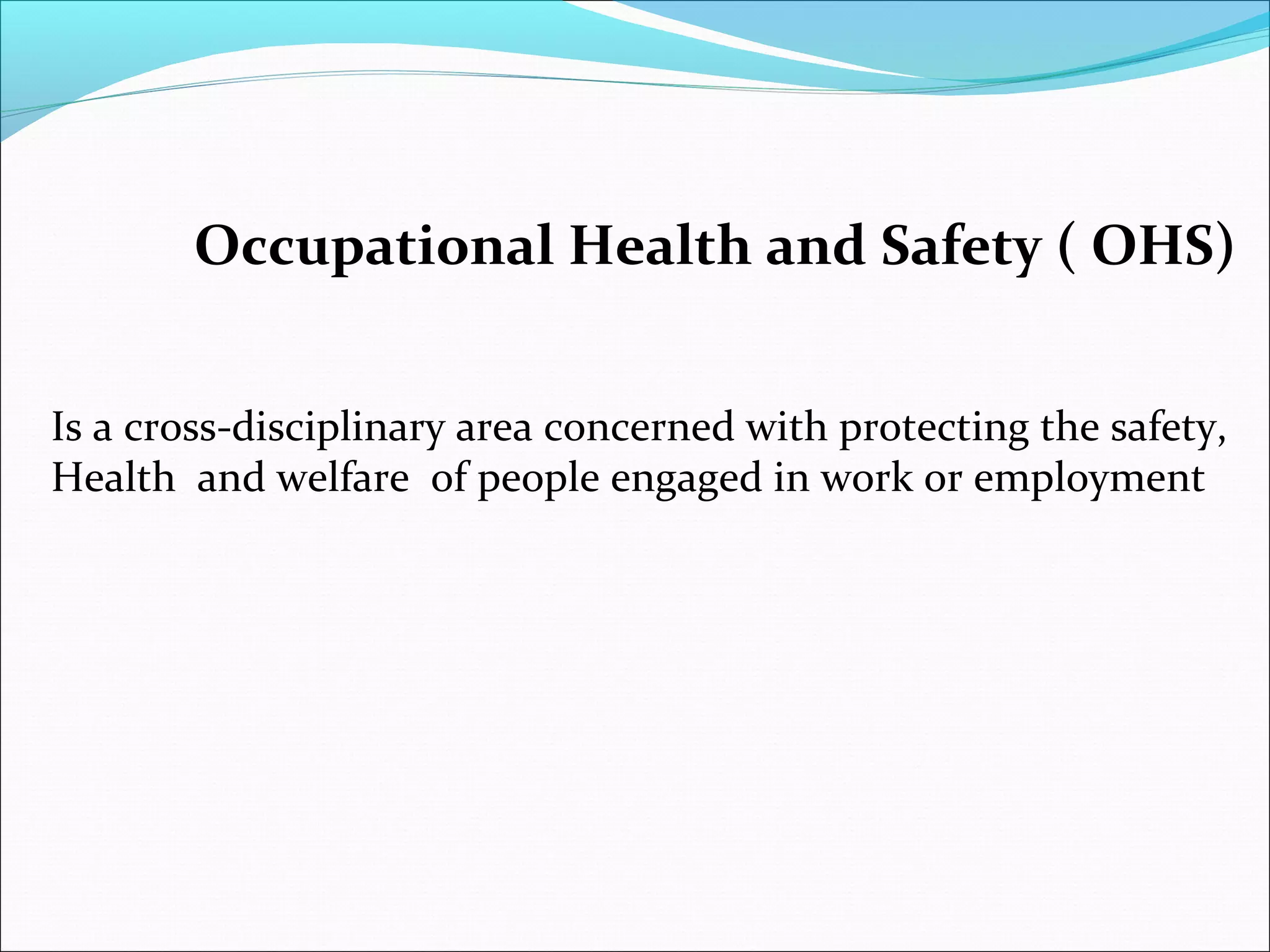 Occupational Health and Safety ( OHS)
Is a cross-disciplinary area concerned with protecting the safety,
Health and welfare of people engaged in work or employment

 