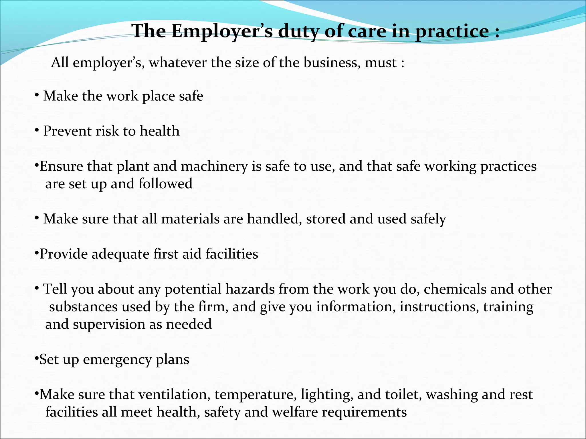 The Employer’s duty of care in practice :
All employer’s, whatever the size of the business, must :
• Make the work place safe
• Prevent risk to health
•Ensure that plant and machinery is safe to use, and that safe working practices
are set up and followed
• Make sure that all materials are handled, stored and used safely
•Provide adequate first aid facilities
• Tell you about any potential hazards from the work you do, chemicals and other
substances used by the firm, and give you information, instructions, training
and supervision as needed
•Set up emergency plans
•Make sure that ventilation, temperature, lighting, and toilet, washing and rest
facilities all meet health, safety and welfare requirements

 