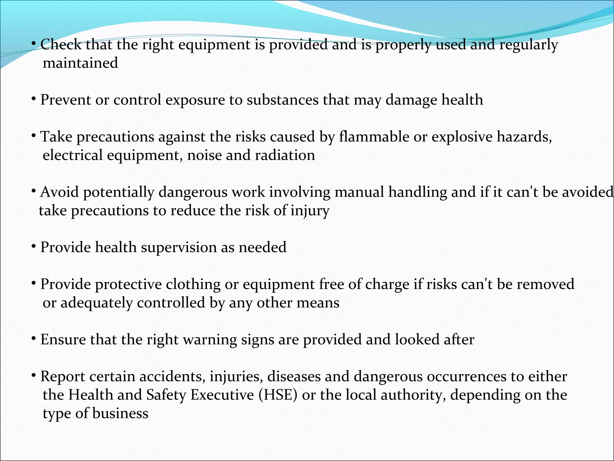 • Check that the right equipment is provided and is properly used and regularly
maintained
• Prevent or control exposure to substances that may damage health
• Take precautions against the risks caused by flammable or explosive hazards,
electrical equipment, noise and radiation

• Avoid potentially dangerous work involving manual handling and if it can't be avoided
take precautions to reduce the risk of injury
• Provide health supervision as needed
• Provide protective clothing or equipment free of charge if risks can't be removed
or adequately controlled by any other means
• Ensure that the right warning signs are provided and looked after
• Report certain accidents, injuries, diseases and dangerous occurrences to either
the Health and Safety Executive (HSE) or the local authority, depending on the
type of business

 