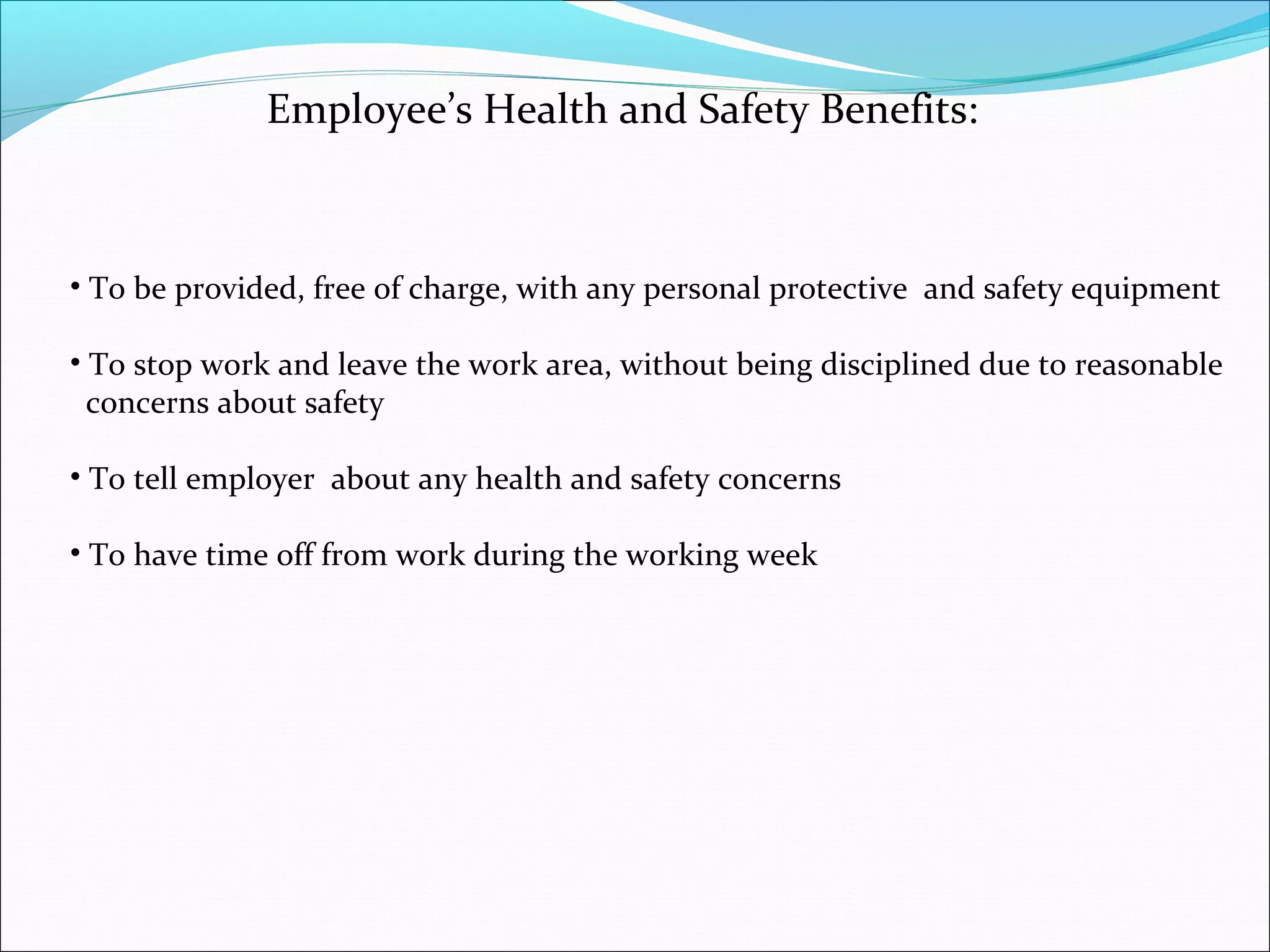 Employee’s Health and Safety Benefits:

• To be provided, free of charge, with any personal protective and safety equipment
• To stop work and leave the work area, without being disciplined due to reasonable
concerns about safety
• To tell employer about any health and safety concerns
• To have time off from work during the working week

 