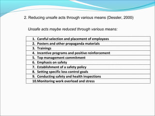 2. Reducing unsafe acts through various means (Dessler, 2000)
Unsafe acts maybe reduced through various means:
1. Careful selection and placement of employees
2. Posters and other propaganda materials
3. Trainings
4. Incentive programs and positive reinforcement
5. Top management commitment
6. Emphasis on safety
7. Establishment of a safety policy
8. Setting specific loss control goals
9. Conducting safety and health inspections
10.Monitoring work overload and stress

 