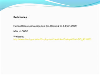 References :
Human Resources Management (Dr. Roque & Dr. Edralin, 2005)
NSN NI OHSE
Wikipedia;
http://www.direct.gov.uk/en/Employment/HealthAndSafetyAtWork/DG_4016683

 