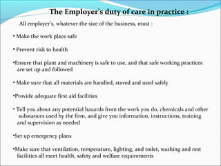 The Employer’s duty of care in practice :
All employer’s, whatever the size of the business, must :
• Make the work place safe
• Prevent risk to health
•Ensure that plant and machinery is safe to use, and that safe working practices
are set up and followed
• Make sure that all materials are handled, stored and used safely
•Provide adequate first aid facilities
• Tell you about any potential hazards from the work you do, chemicals and other
substances used by the firm, and give you information, instructions, training
and supervision as needed
•Set up emergency plans
•Make sure that ventilation, temperature, lighting, and toilet, washing and rest
facilities all meet health, safety and welfare requirements

 