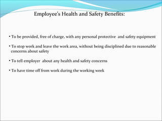 Employee’s Health and Safety Benefits:

• To be provided, free of charge, with any personal protective and safety equipment
• To stop work and leave the work area, without being disciplined due to reasonable
concerns about safety
• To tell employer about any health and safety concerns
• To have time off from work during the working week

 