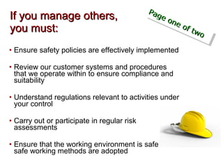 If you manage others,  you must: Ensure safety policies are effectively implemented Review our customer systems and procedures that we operate within to ensure compliance and suitability Understand regulations relevant to activities under your control Carry out or participate in regular risk assessments  Ensure that the working environment is safe and safe working methods are adopted Page one of two 