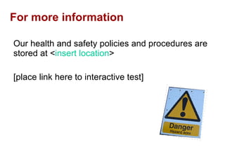 For more information Our health and safety policies and procedures are stored at < insert location > [place link here to interactive test] 