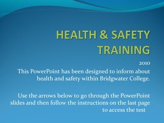 2010
This PowerPoint has been designed to inform about
health and safety within Bridgwater College.
Use the arrows below to go through the PowerPoint
slides and then follow the instructions on the last page
to access the test
 
