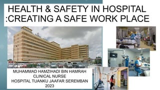 HEALTH & SAFETY IN HOSPITAL
:CREATING A SAFE WORK PLACE
MUHAMMAD HAMZIHADI BIN HAMRAH
CLINICAL NURSE
HOSPITAL TUANKU JAAFAR SEREMBAN
2023
 