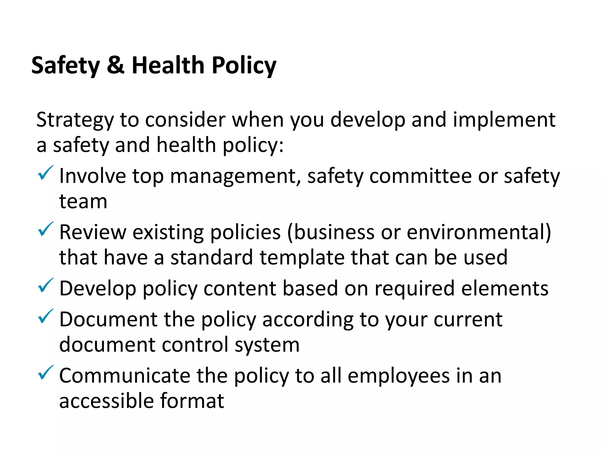Safety & Health Policy
Strategy to consider when you develop and implement
a safety and health policy:
 Involve top management, safety committee or safety
team
 Review existing policies (business or environmental)
that have a standard template that can be used
 Develop policy content based on required elements
 Document the policy according to your current
document control system
 Communicate the policy to all employees in an
accessible format
 