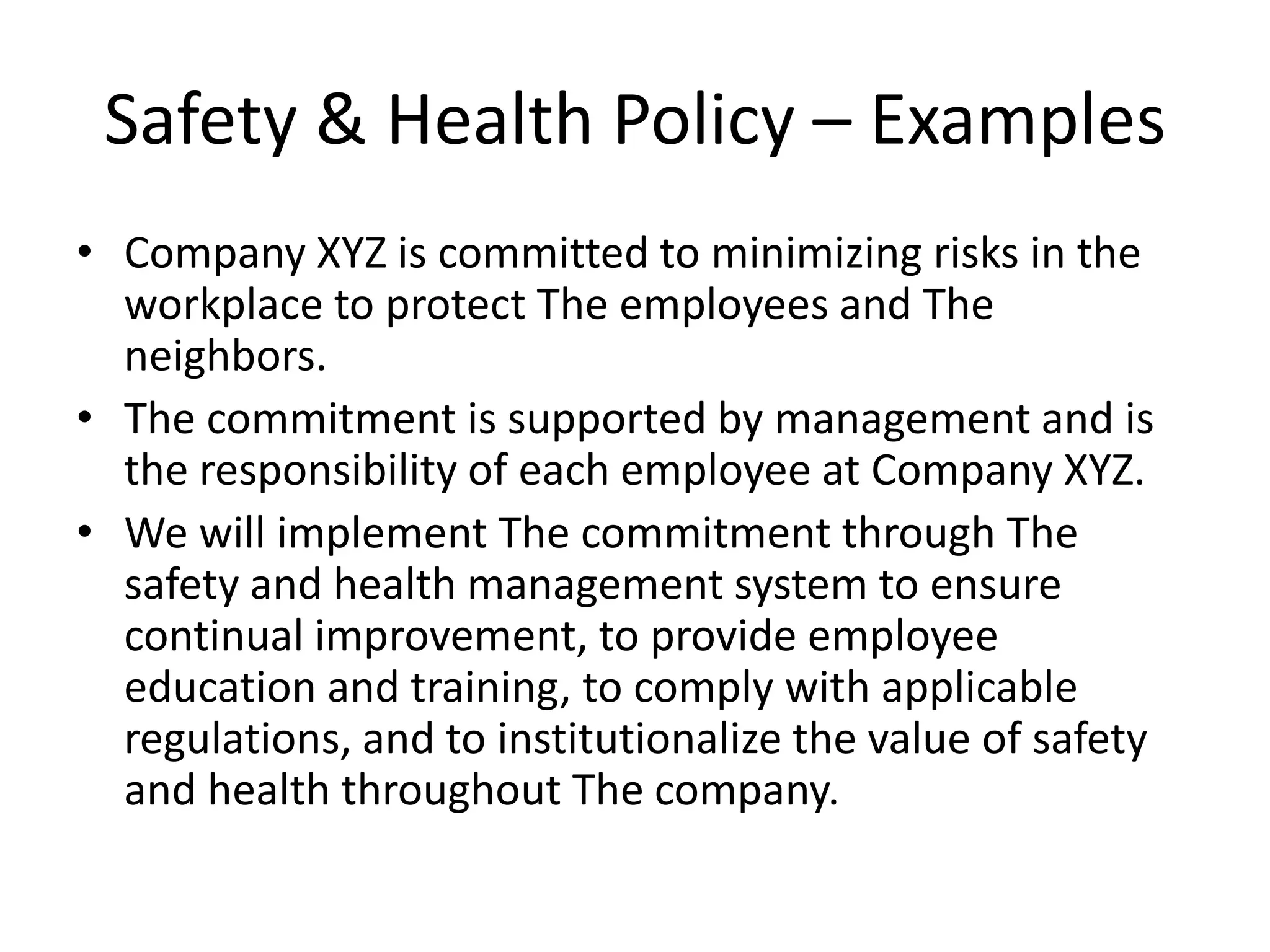 Safety & Health Policy – Examples
• Company XYZ is committed to minimizing risks in the
workplace to protect The employees and The
neighbors.
• The commitment is supported by management and is
the responsibility of each employee at Company XYZ.
• We will implement The commitment through The
safety and health management system to ensure
continual improvement, to provide employee
education and training, to comply with applicable
regulations, and to institutionalize the value of safety
and health throughout The company.
 