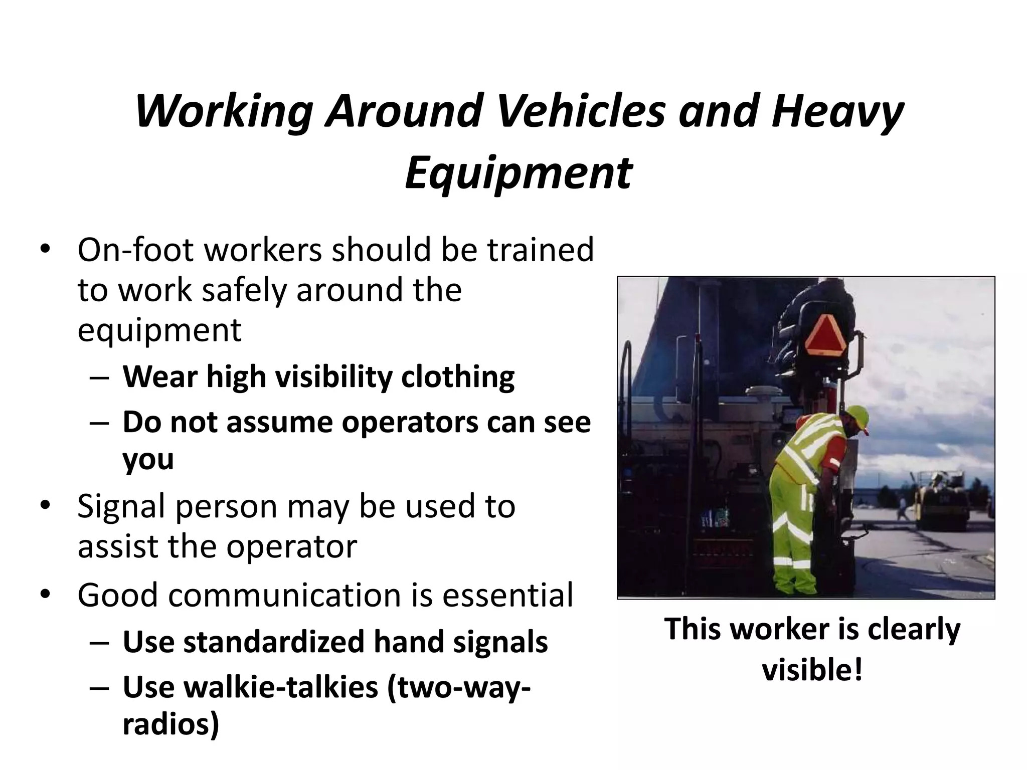 Working Around Vehicles and Heavy
Equipment
• On-foot workers should be trained
to work safely around the
equipment
– Wear high visibility clothing
– Do not assume operators can see
you
• Signal person may be used to
assist the operator
• Good communication is essential
– Use standardized hand signals
– Use walkie-talkies (two-way-
radios)
This worker is clearly
visible!
 