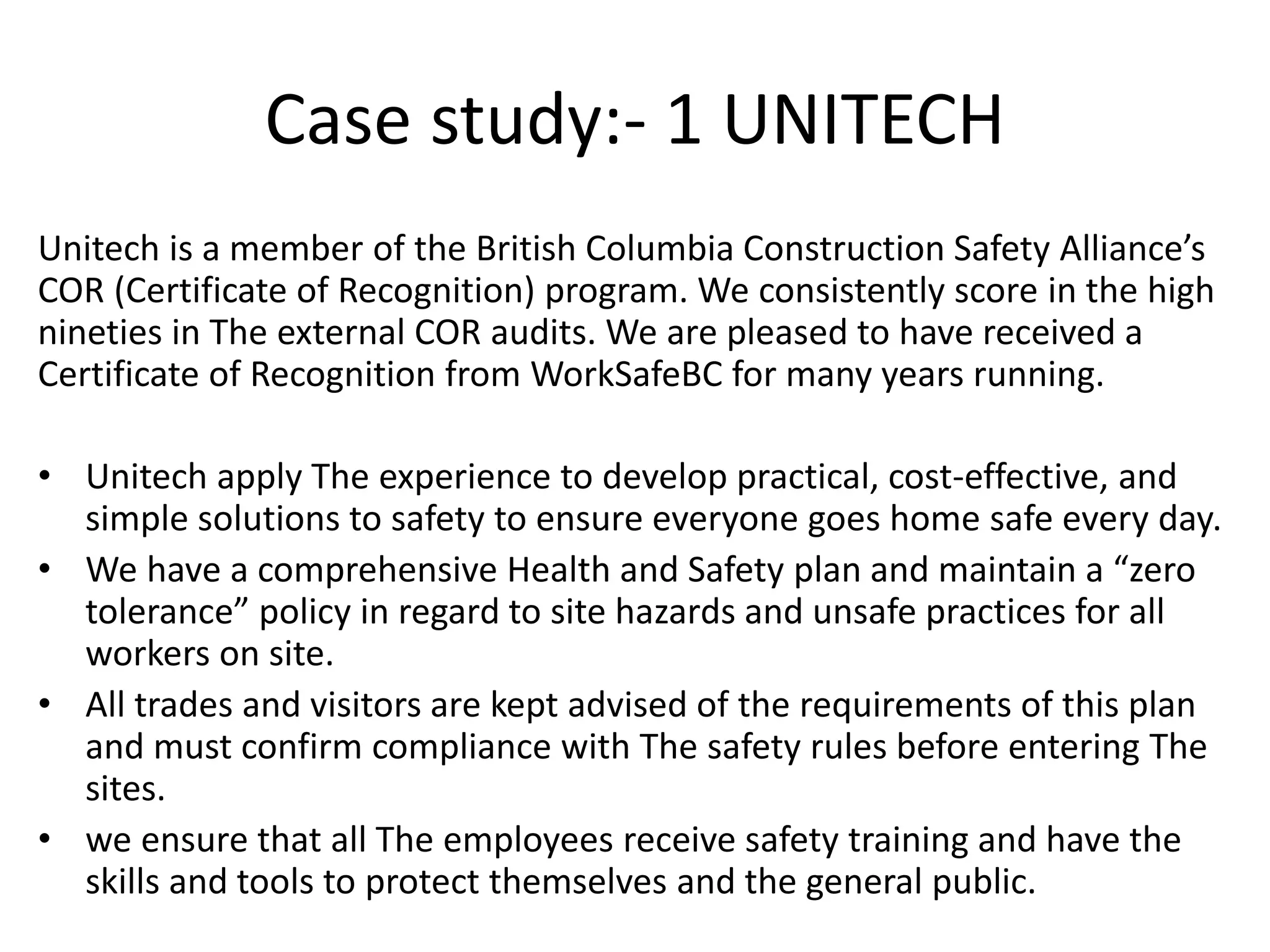 Case study:- 1 UNITECH
Unitech is a member of the British Columbia Construction Safety Alliance’s
COR (Certificate of Recognition) program. We consistently score in the high
nineties in The external COR audits. We are pleased to have received a
Certificate of Recognition from WorkSafeBC for many years running.
• Unitech apply The experience to develop practical, cost-effective, and
simple solutions to safety to ensure everyone goes home safe every day.
• We have a comprehensive Health and Safety plan and maintain a “zero
tolerance” policy in regard to site hazards and unsafe practices for all
workers on site.
• All trades and visitors are kept advised of the requirements of this plan
and must confirm compliance with The safety rules before entering The
sites.
• we ensure that all The employees receive safety training and have the
skills and tools to protect themselves and the general public.
 