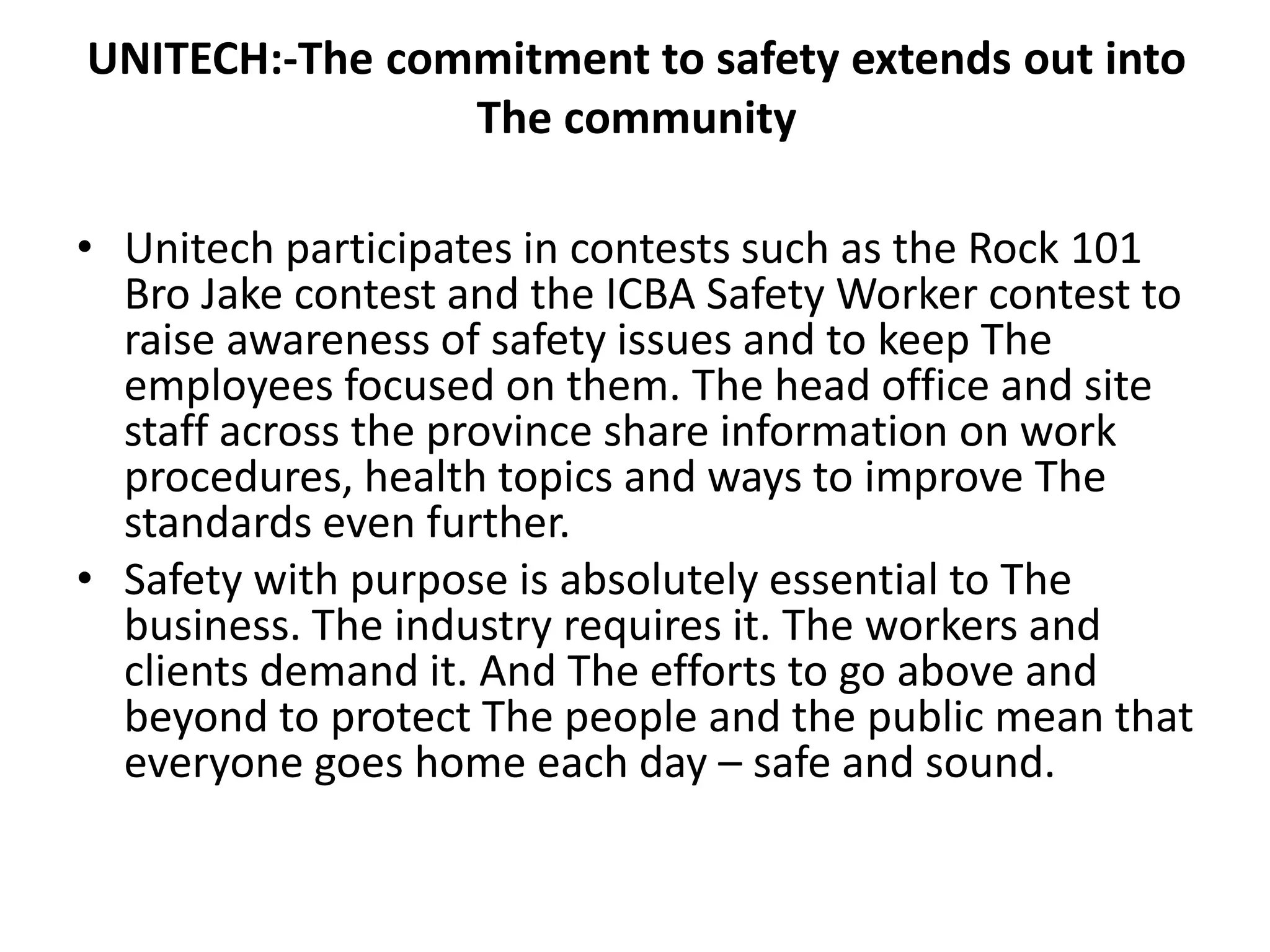 UNITECH:-The commitment to safety extends out into
The community
• Unitech participates in contests such as the Rock 101
Bro Jake contest and the ICBA Safety Worker contest to
raise awareness of safety issues and to keep The
employees focused on them. The head office and site
staff across the province share information on work
procedures, health topics and ways to improve The
standards even further.
• Safety with purpose is absolutely essential to The
business. The industry requires it. The workers and
clients demand it. And The efforts to go above and
beyond to protect The people and the public mean that
everyone goes home each day – safe and sound.
 