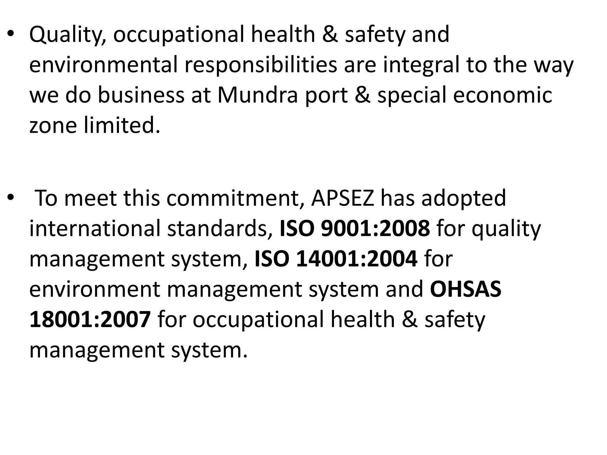 • Quality, occupational health & safety and
environmental responsibilities are integral to the way
we do business at Mundra port & special economic
zone limited.
• To meet this commitment, APSEZ has adopted
international standards, ISO 9001:2008 for quality
management system, ISO 14001:2004 for
environment management system and OHSAS
18001:2007 for occupational health & safety
management system.
 
