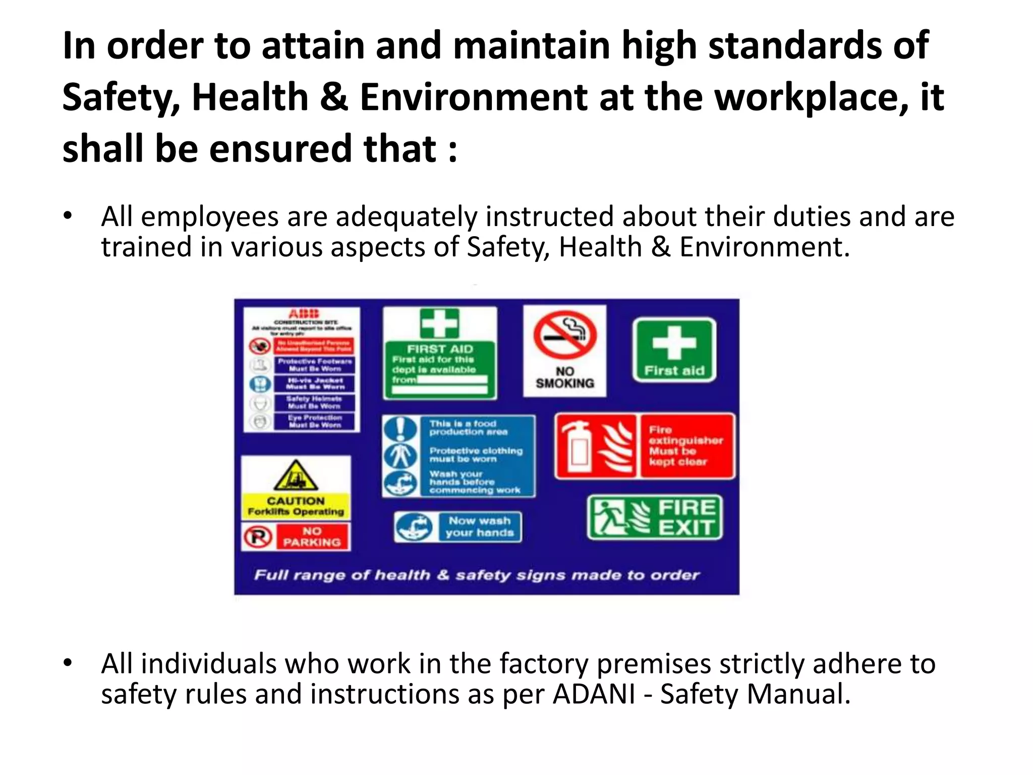 In order to attain and maintain high standards of
Safety, Health & Environment at the workplace, it
shall be ensured that :
• All employees are adequately instructed about their duties and are
trained in various aspects of Safety, Health & Environment.
• All individuals who work in the factory premises strictly adhere to
safety rules and instructions as per ADANI - Safety Manual.
 