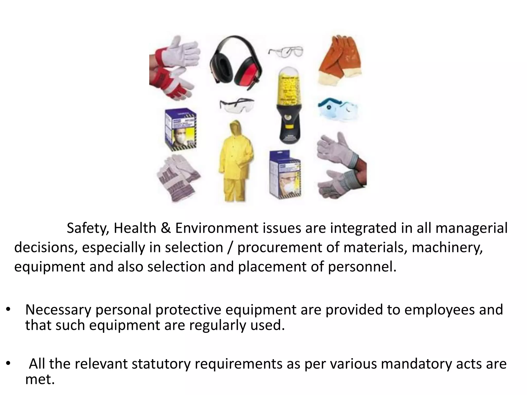 • Necessary personal protective equipment are provided to employees and
that such equipment are regularly used.
• All the relevant statutory requirements as per various mandatory acts are
met.
Safety, Health & Environment issues are integrated in all managerial
decisions, especially in selection / procurement of materials, machinery,
equipment and also selection and placement of personnel.
 
