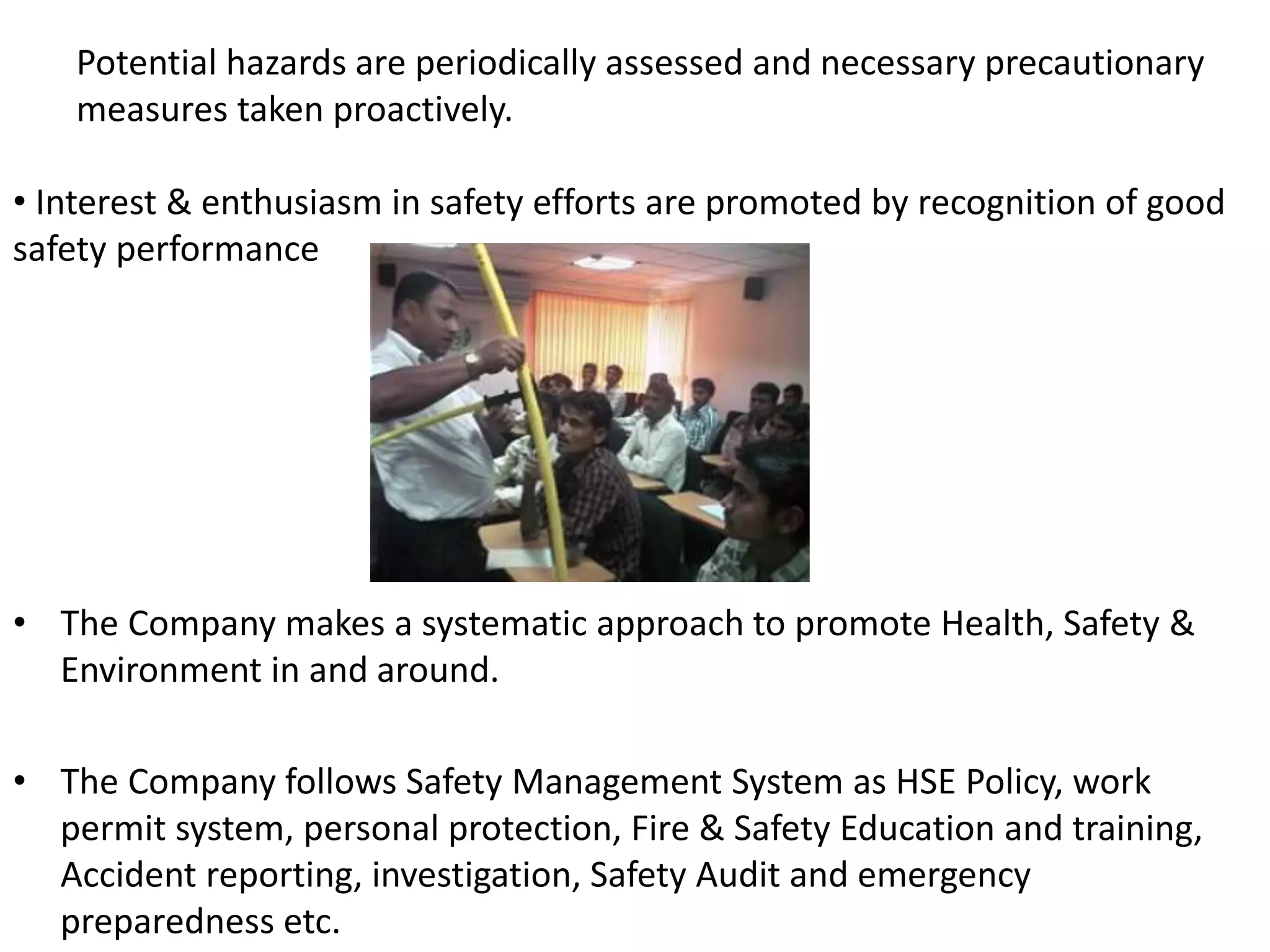 • The Company makes a systematic approach to promote Health, Safety &
Environment in and around.
• The Company follows Safety Management System as HSE Policy, work
permit system, personal protection, Fire & Safety Education and training,
Accident reporting, investigation, Safety Audit and emergency
preparedness etc.
Potential hazards are periodically assessed and necessary precautionary
measures taken proactively.
• Interest & enthusiasm in safety efforts are promoted by recognition of good
safety performance
 