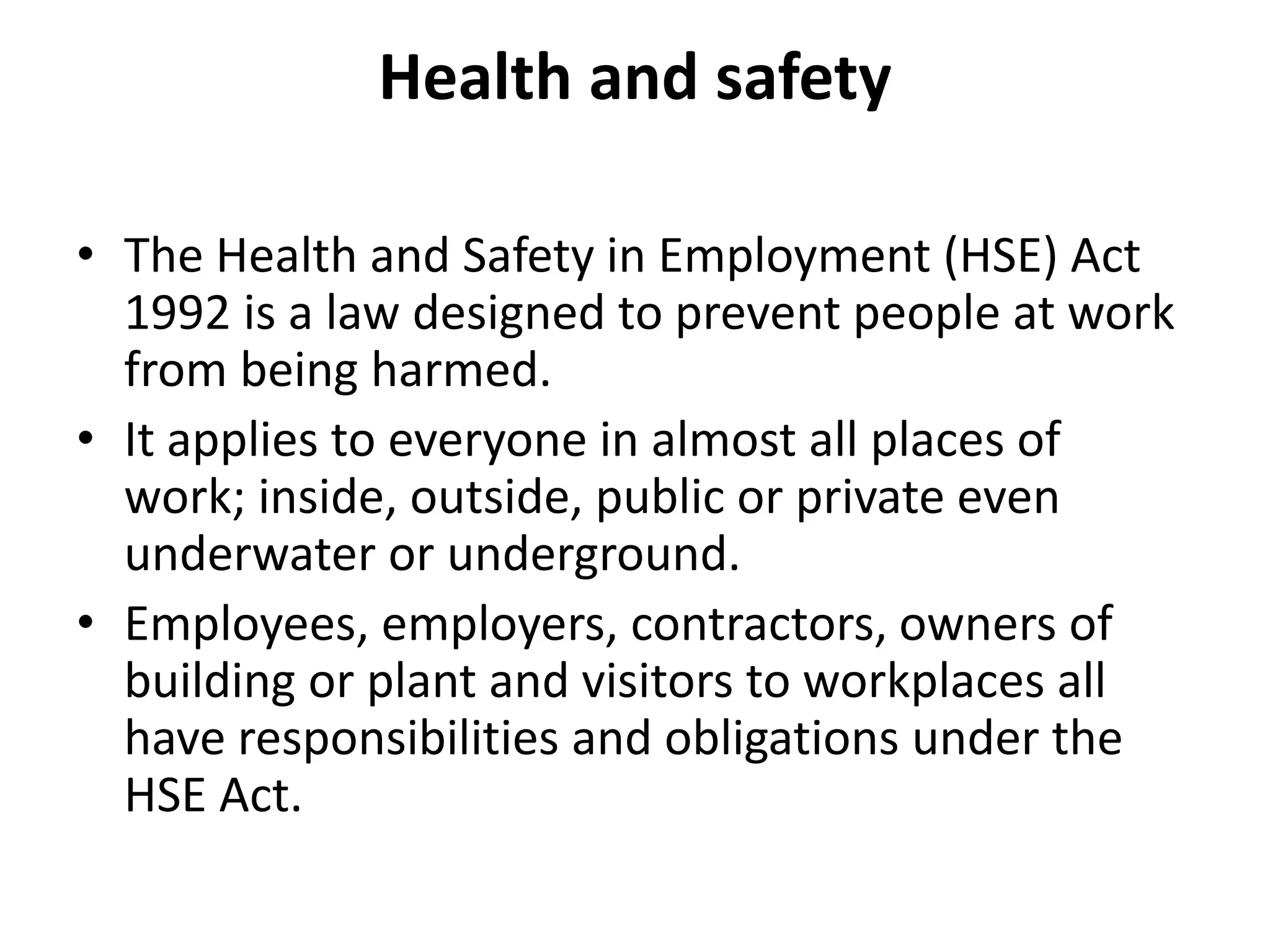 Health and safety
• The Health and Safety in Employment (HSE) Act
1992 is a law designed to prevent people at work
from being harmed.
• It applies to everyone in almost all places of
work; inside, outside, public or private even
underwater or underground.
• Employees, employers, contractors, owners of
building or plant and visitors to workplaces all
have responsibilities and obligations under the
HSE Act.
 