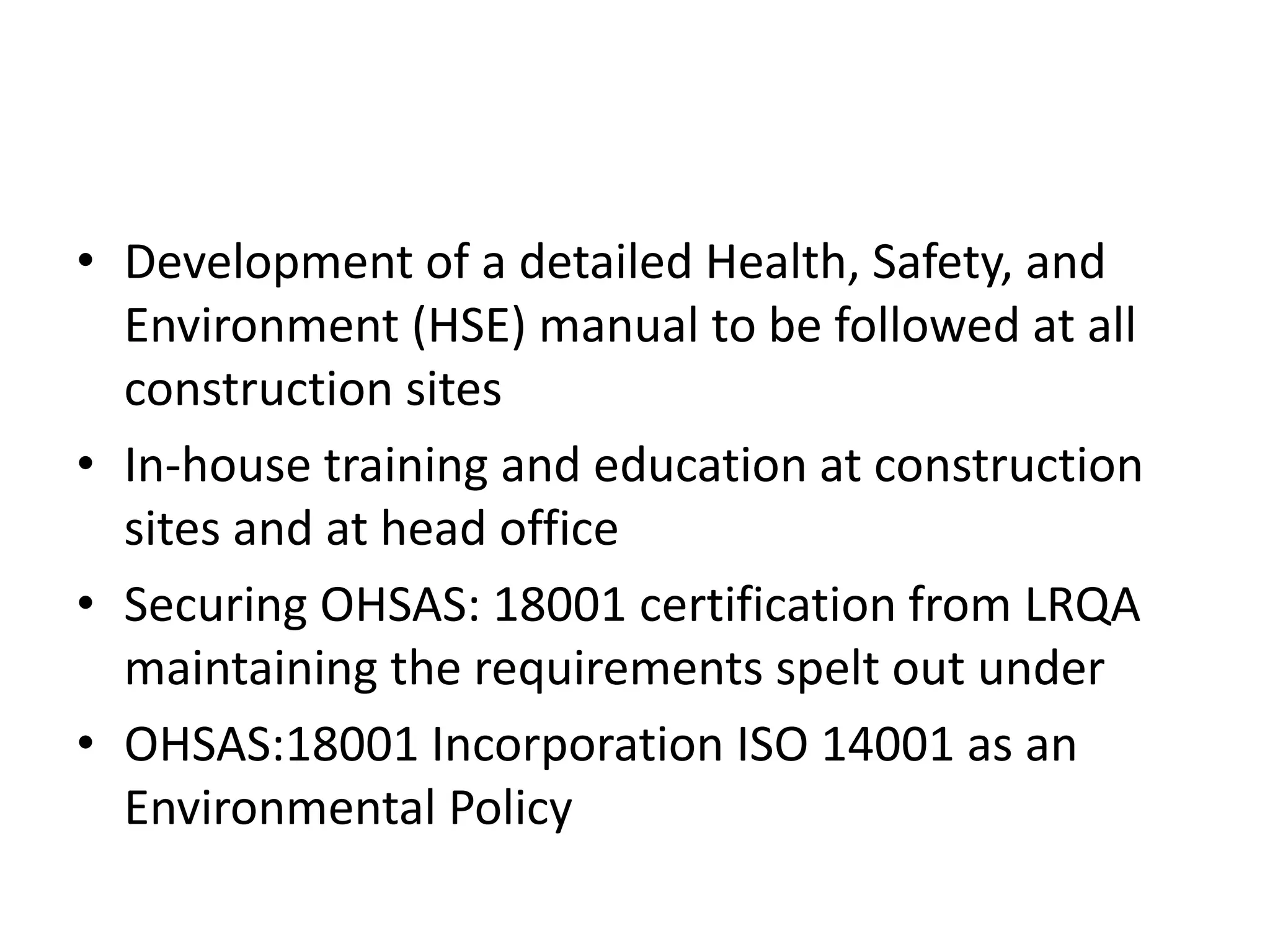 • Development of a detailed Health, Safety, and
Environment (HSE) manual to be followed at all
construction sites
• In-house training and education at construction
sites and at head office
• Securing OHSAS: 18001 certification from LRQA
maintaining the requirements spelt out under
• OHSAS:18001 Incorporation ISO 14001 as an
Environmental Policy
 