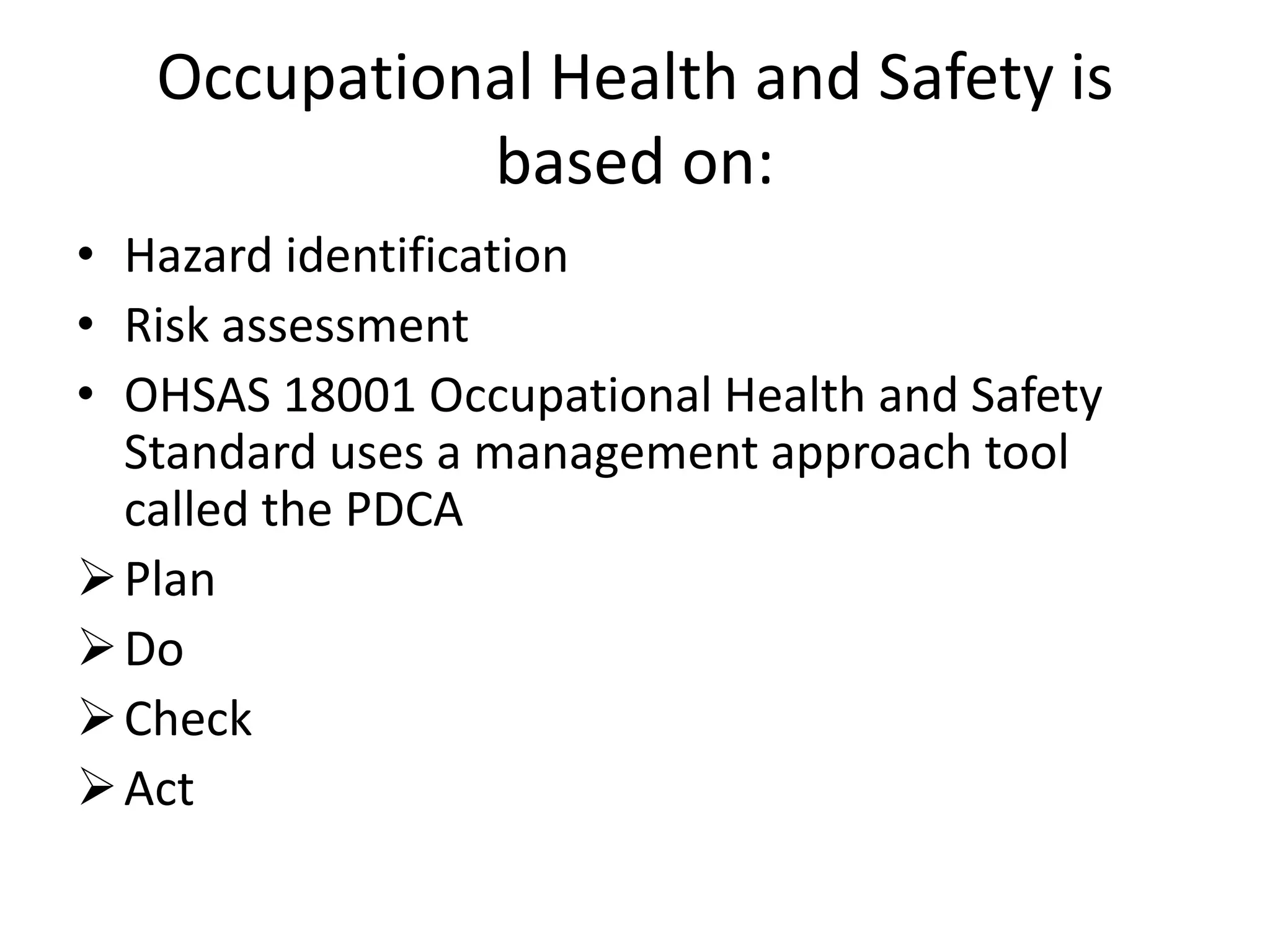 Occupational Health and Safety is
based on:
• Hazard identification
• Risk assessment
• OHSAS 18001 Occupational Health and Safety
Standard uses a management approach tool
called the PDCA
Plan
Do
Check
Act
 