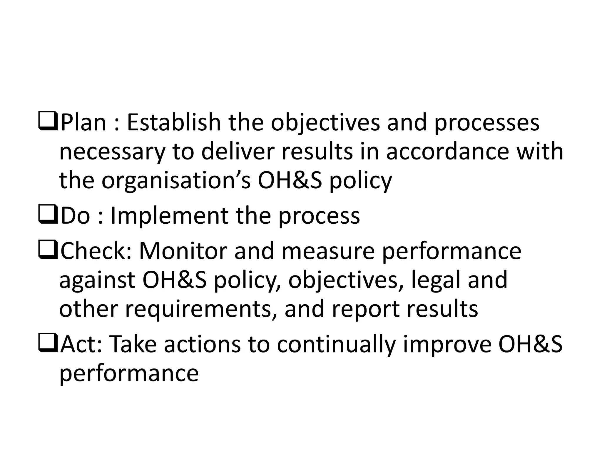 Plan : Establish the objectives and processes
necessary to deliver results in accordance with
the organisation’s OH&S policy
Do : Implement the process
Check: Monitor and measure performance
against OH&S policy, objectives, legal and
other requirements, and report results
Act: Take actions to continually improve OH&S
performance
 