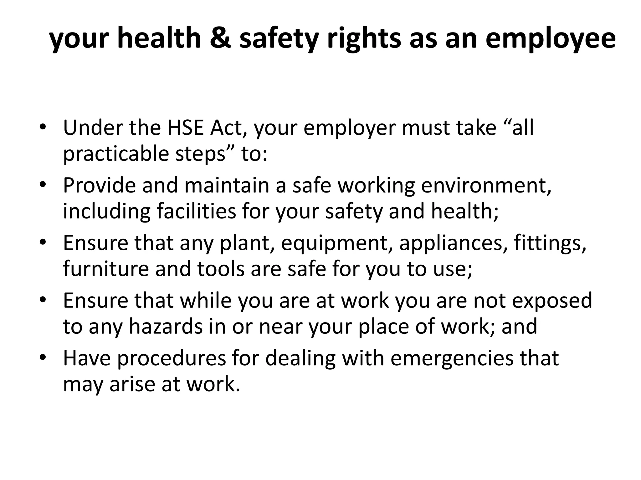 your health & safety rights as an employee
• Under the HSE Act, your employer must take “all
practicable steps” to:
• Provide and maintain a safe working environment,
including facilities for your safety and health;
• Ensure that any plant, equipment, appliances, fittings,
furniture and tools are safe for you to use;
• Ensure that while you are at work you are not exposed
to any hazards in or near your place of work; and
• Have procedures for dealing with emergencies that
may arise at work.
 