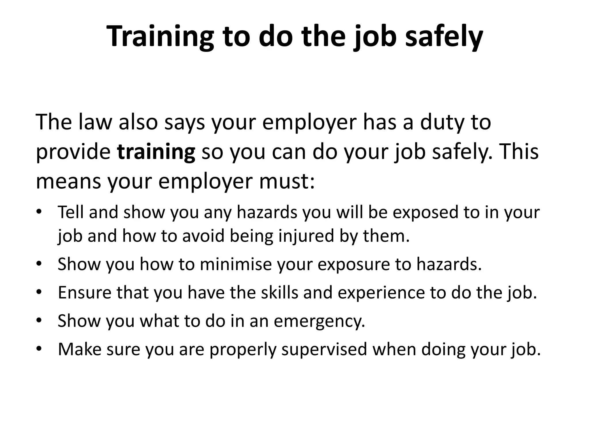 Training to do the job safely
The law also says your employer has a duty to
provide training so you can do your job safely. This
means your employer must:
• Tell and show you any hazards you will be exposed to in your
job and how to avoid being injured by them.
• Show you how to minimise your exposure to hazards.
• Ensure that you have the skills and experience to do the job.
• Show you what to do in an emergency.
• Make sure you are properly supervised when doing your job.
 