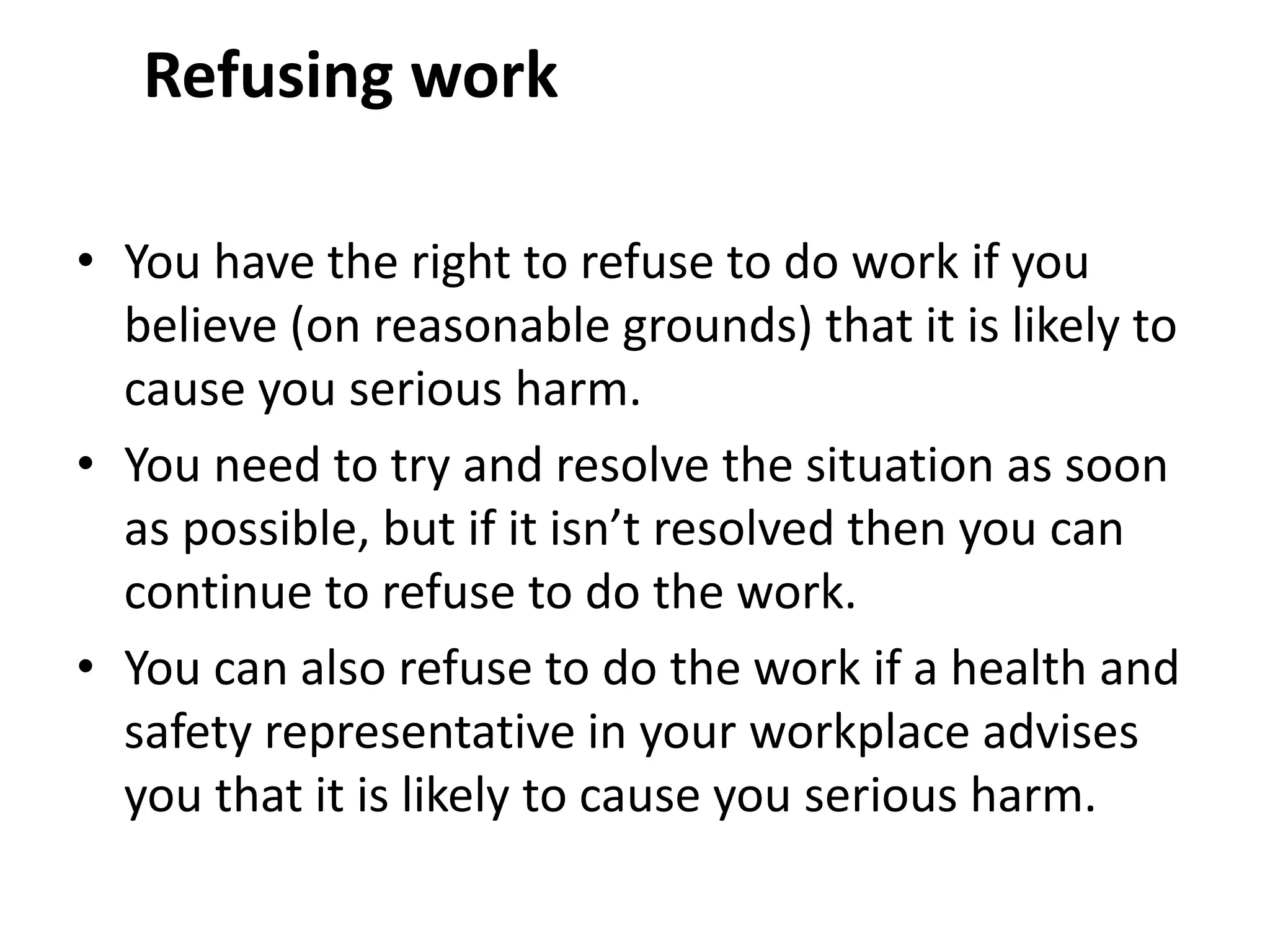 Refusing work
• You have the right to refuse to do work if you
believe (on reasonable grounds) that it is likely to
cause you serious harm.
• You need to try and resolve the situation as soon
as possible, but if it isn’t resolved then you can
continue to refuse to do the work.
• You can also refuse to do the work if a health and
safety representative in your workplace advises
you that it is likely to cause you serious harm.
 