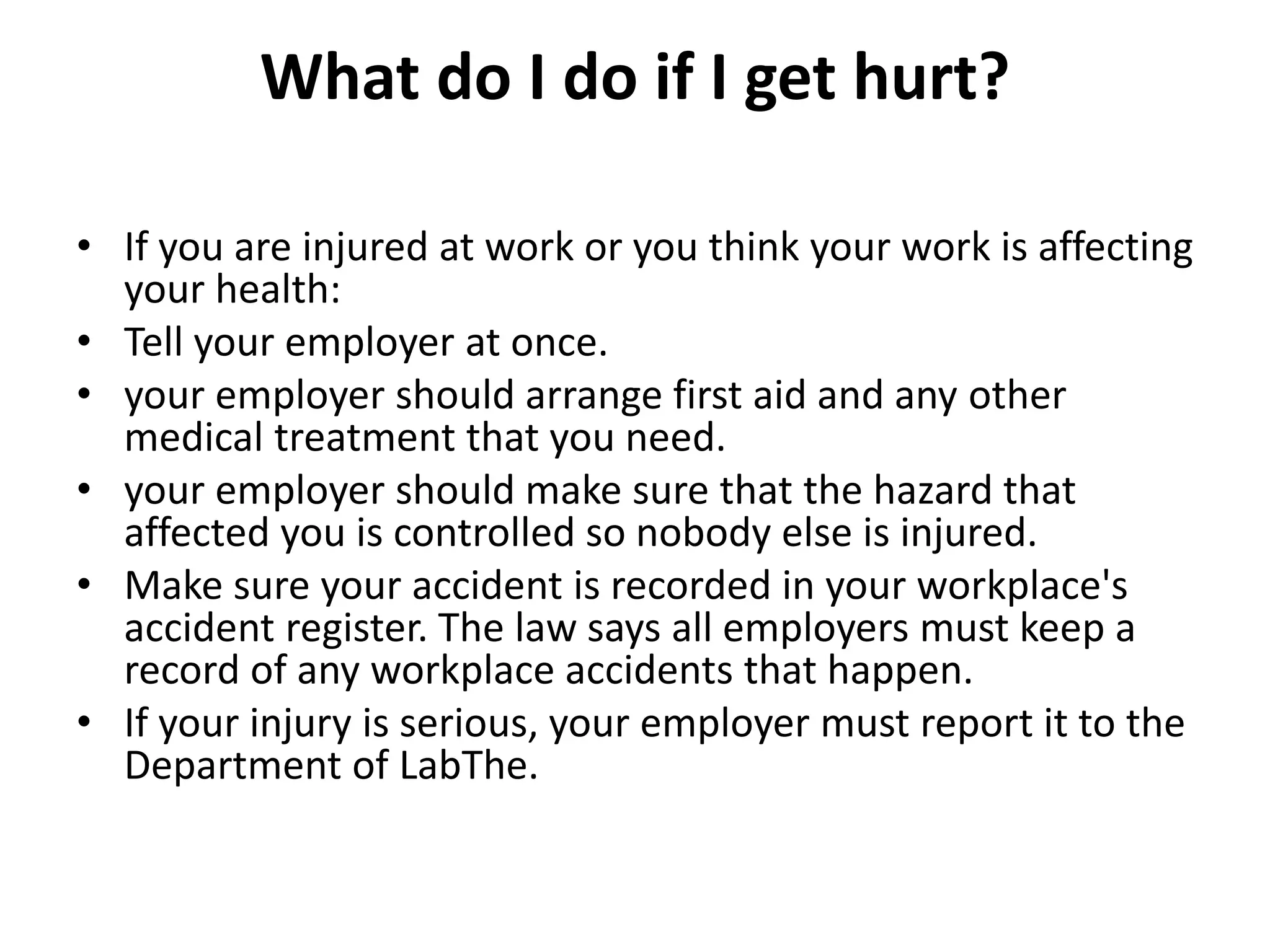 What do I do if I get hurt?
• If you are injured at work or you think your work is affecting
your health:
• Tell your employer at once.
• your employer should arrange first aid and any other
medical treatment that you need.
• your employer should make sure that the hazard that
affected you is controlled so nobody else is injured.
• Make sure your accident is recorded in your workplace's
accident register. The law says all employers must keep a
record of any workplace accidents that happen.
• If your injury is serious, your employer must report it to the
Department of LabThe.
 