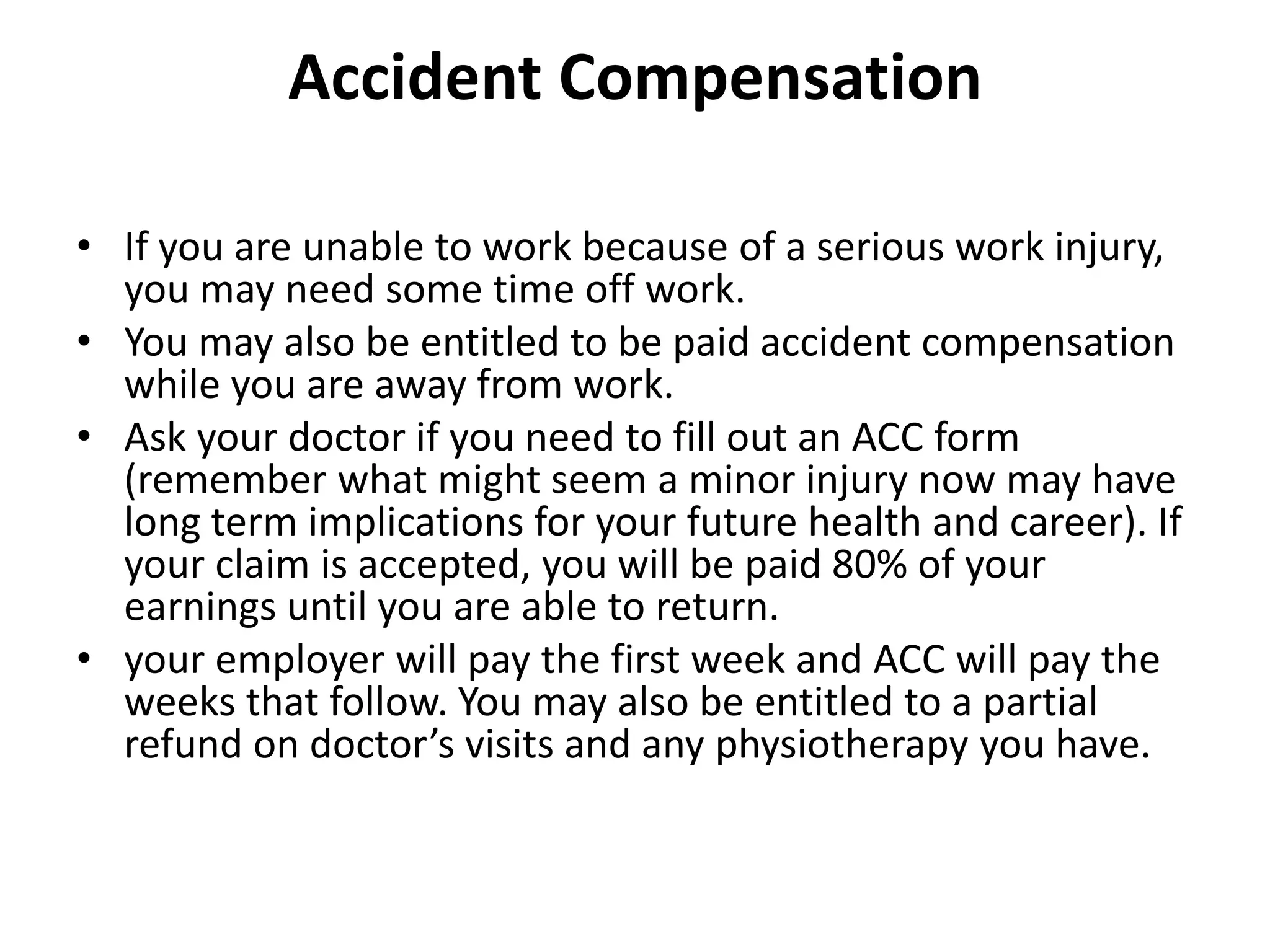 Accident Compensation
• If you are unable to work because of a serious work injury,
you may need some time off work.
• You may also be entitled to be paid accident compensation
while you are away from work.
• Ask your doctor if you need to fill out an ACC form
(remember what might seem a minor injury now may have
long term implications for your future health and career). If
your claim is accepted, you will be paid 80% of your
earnings until you are able to return.
• your employer will pay the first week and ACC will pay the
weeks that follow. You may also be entitled to a partial
refund on doctor’s visits and any physiotherapy you have.
 