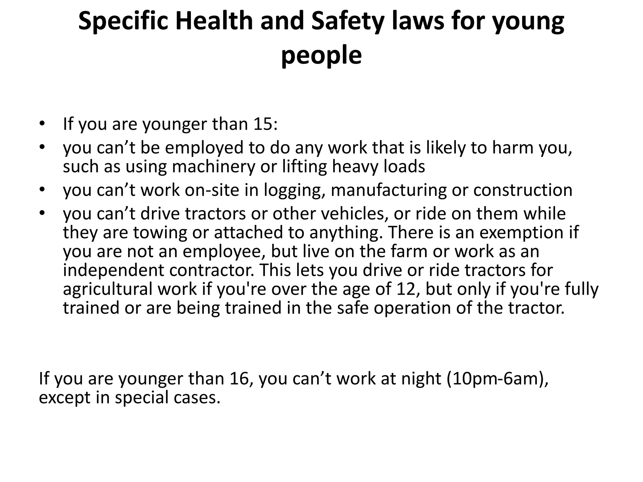 Specific Health and Safety laws for young
people
• If you are younger than 15:
• you can’t be employed to do any work that is likely to harm you,
such as using machinery or lifting heavy loads
• you can’t work on-site in logging, manufacturing or construction
• you can’t drive tractors or other vehicles, or ride on them while
they are towing or attached to anything. There is an exemption if
you are not an employee, but live on the farm or work as an
independent contractor. This lets you drive or ride tractors for
agricultural work if you're over the age of 12, but only if you're fully
trained or are being trained in the safe operation of the tractor.
If you are younger than 16, you can’t work at night (10pm-6am),
except in special cases.
 