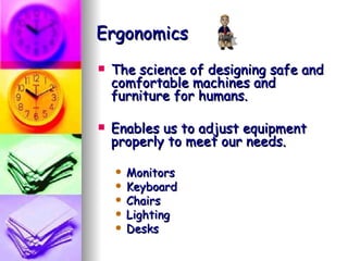Ergonomics The science of designing safe and comfortable machines and furniture for humans.  Enables us to adjust equipment properly to meet our needs. Monitors Keyboard Chairs Lighting Desks 