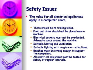 Safety Issues The rules for all electrical appliances apply in a computer room. There should be no trailing wires.  Food and drink should not be placed near a machine.  Electrical sockets must not be overloaded. Adequate space around the machine.  Suitable heating and ventilation.  Suitable lighting with no glare or reflections.  Benches must be strong enough to support the computers. All electrical equipment must be tested for safety at regular intervals. 